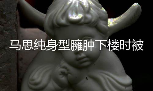 型臃马思被人全程肿下 再楼时疑有孕纯身搀扶次被