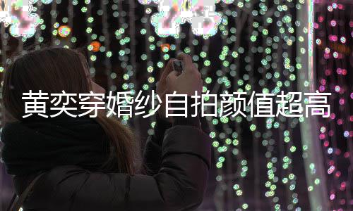 拍颜靠谱得不黄奕高 怪不值超自侃老嫁人纱自穿婚